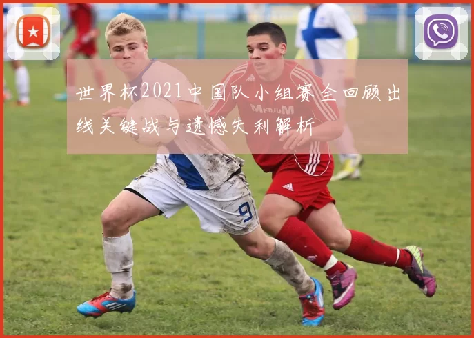 世界杯2021中国队小组赛全回顾出线关键战与遗憾失利解析