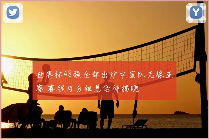 世界杯48强全部出炉中国队无缘正赛 赛程与分组悬念待揭晓