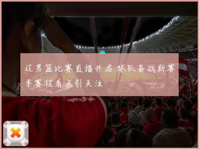 辽男篮比赛直播开启 球队备战新赛季赛程看点引关注