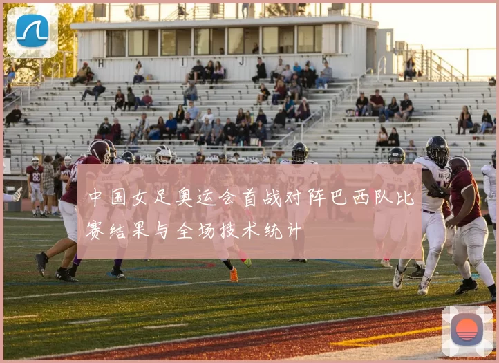 中国女足奥运会首战对阵巴西队比赛结果与全场技术统计