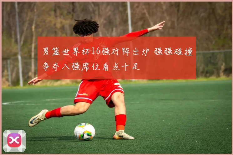 男篮世界杯16强对阵出炉 强强碰撞争夺八强席位看点十足