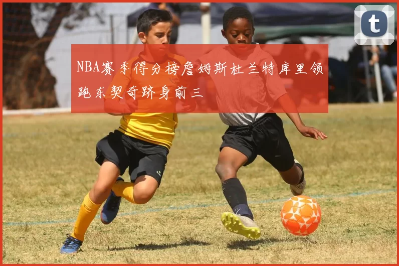NBA赛季得分榜詹姆斯杜兰特库里领跑东契奇跻身前三