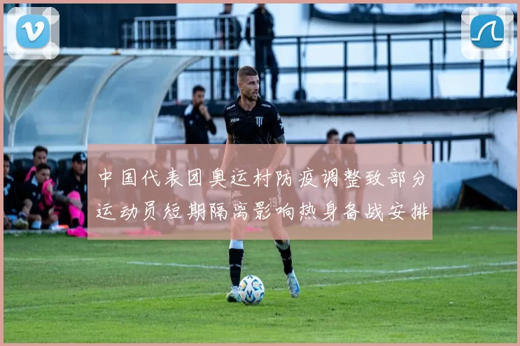 中国代表团奥运村防疫调整致部分运动员短期隔离影响热身备战安排