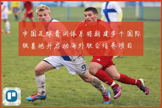 中国足球青训体系将新建多个国际级基地并启动海外联合培养项目