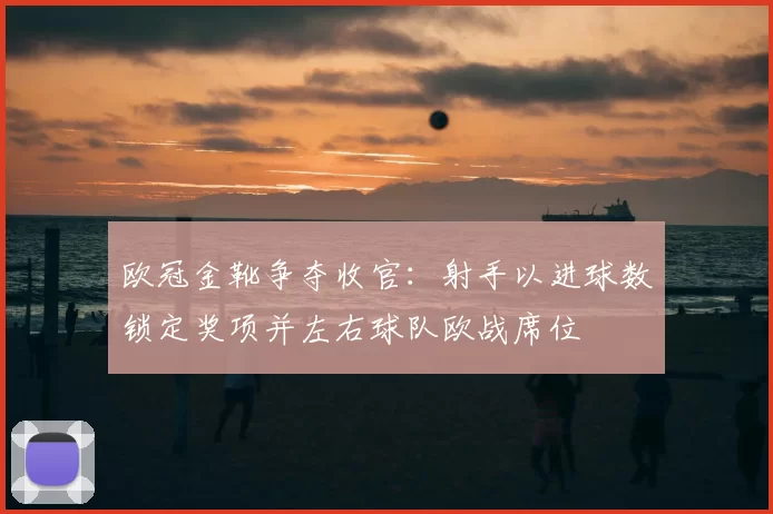 欧冠金靴争夺收官：射手以进球数锁定奖项并左右球队欧战席位