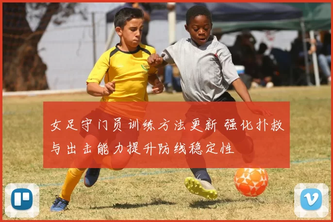 女足守门员训练方法更新 强化扑救与出击能力提升防线稳定性