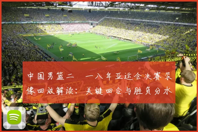 中国男篮二〇一八年亚运会决赛录像回放解读：关键回合与胜负分水岭