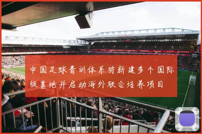 中国足球青训体系将新建多个国际级基地并启动海外联合培养项目