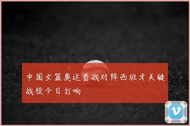 中国女篮奥运首战对阵西班牙关键战役今日打响