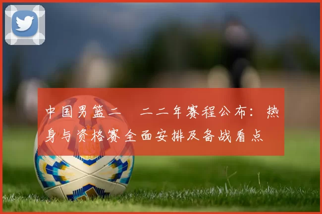 中国男篮二〇二二年赛程公布：热身与资格赛全面安排及备战看点