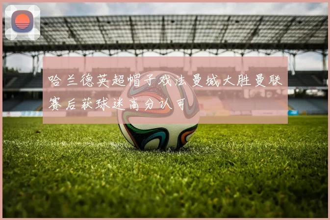 哈兰德英超帽子戏法曼城大胜曼联赛后获球迷高分认可