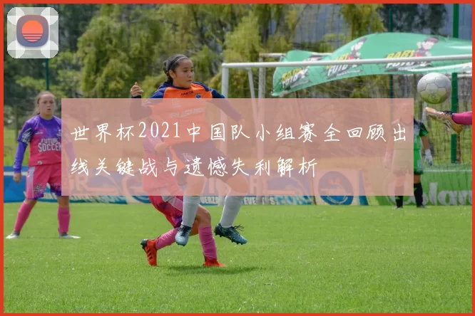 世界杯2021中国队小组赛全回顾出线关键战与遗憾失利解析