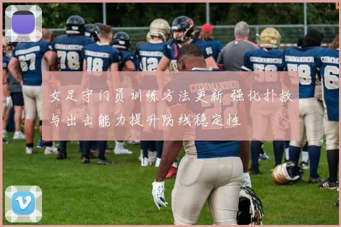女足守门员训练方法更新 强化扑救与出击能力提升防线稳定性