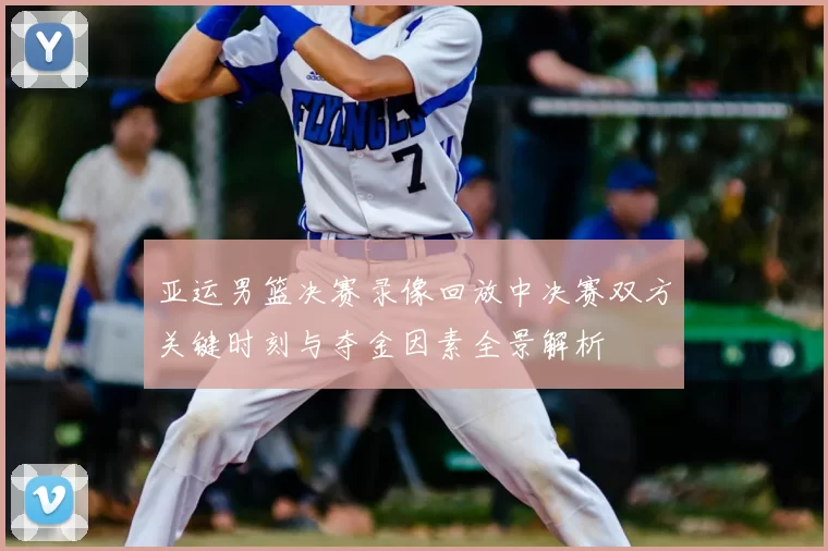 亚运男篮决赛录像回放中决赛双方关键时刻与夺金因素全景解析