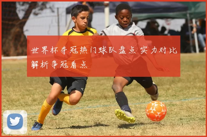 世界杯夺冠热门球队盘点 实力对比解析争冠看点