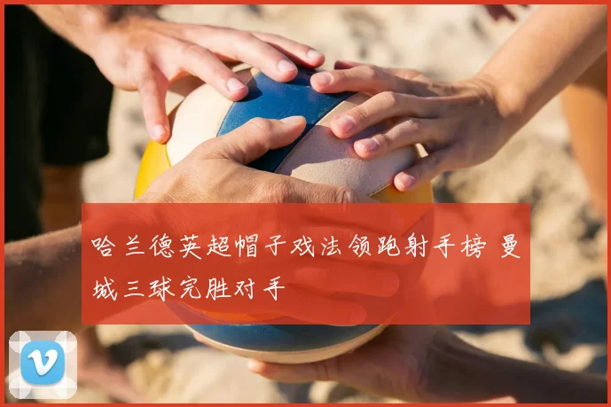 哈兰德英超帽子戏法领跑射手榜 曼城三球完胜对手