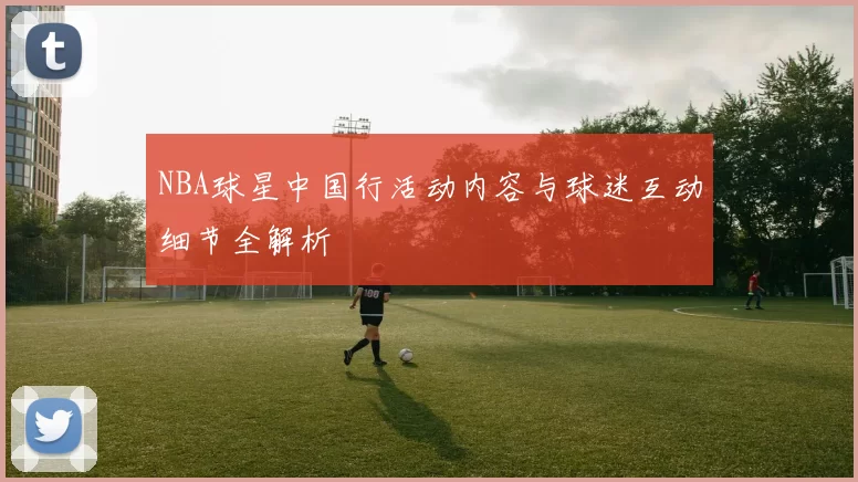 NBA球星中国行活动内容与球迷互动细节全解析