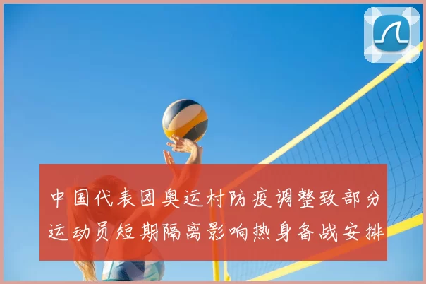 中国代表团奥运村防疫调整致部分运动员短期隔离影响热身备战安排