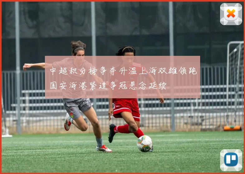 中超积分榜争夺升温上海双雄领跑国安海港紧追争冠悬念延续
