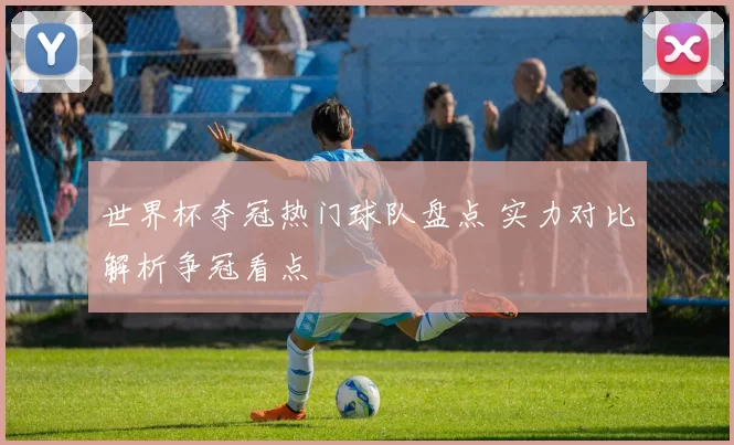 世界杯夺冠热门球队盘点 实力对比解析争冠看点