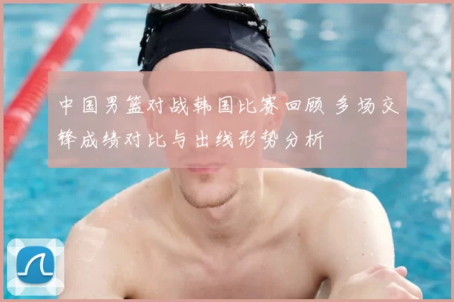 中国男篮对战韩国比赛回顾 多场交锋成绩对比与出线形势分析