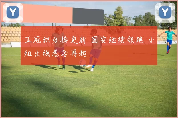 亚冠积分榜更新 国安继续领跑 小组出线悬念再起