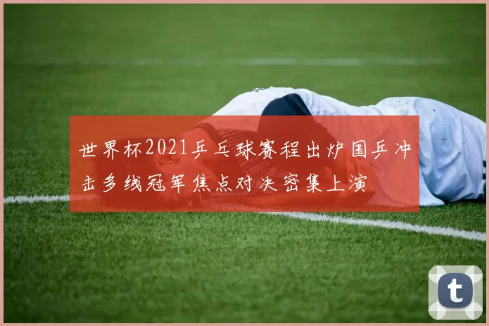 世界杯2021乒乓球赛程出炉国乒冲击多线冠军焦点对决密集上演