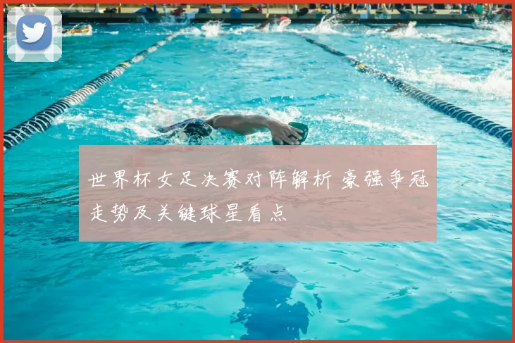 世界杯女足决赛对阵解析 豪强争冠走势及关键球星看点