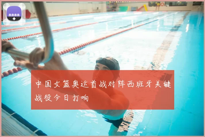 中国女篮奥运首战对阵西班牙关键战役今日打响