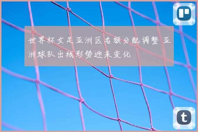 世界杯女足亚洲区名额分配调整 亚洲球队出线形势迎来变化
