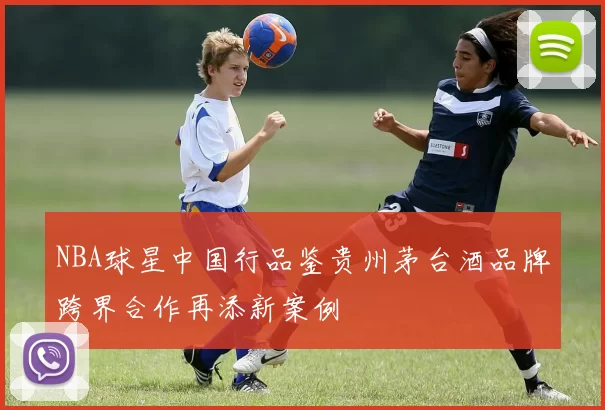 NBA球星中国行品鉴贵州茅台酒品牌跨界合作再添新案例