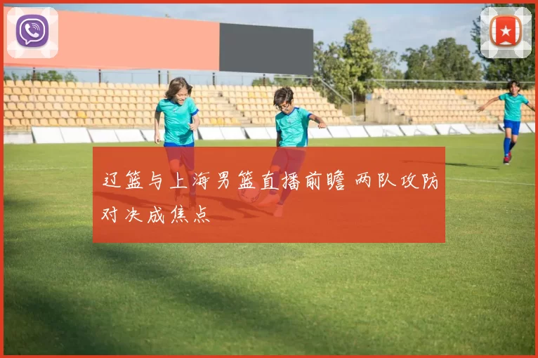 辽篮与上海男篮直播前瞻 两队攻防对决成焦点