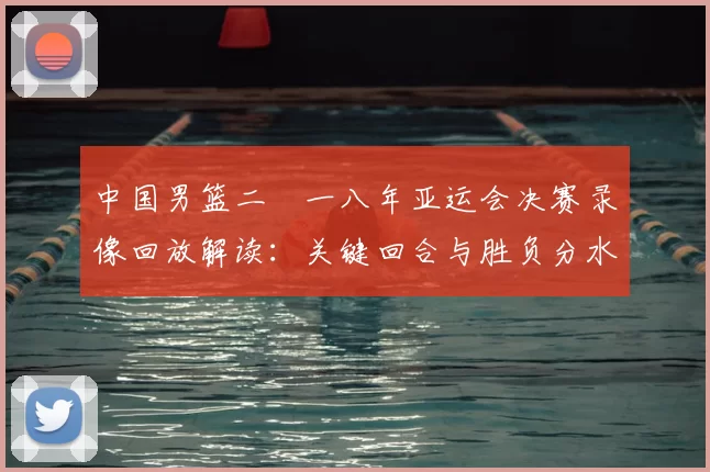 中国男篮二〇一八年亚运会决赛录像回放解读：关键回合与胜负分水岭